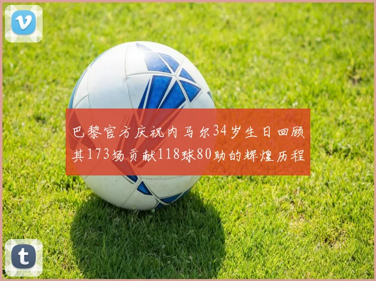 巴黎官方庆祝内马尔34岁生日回顾其173场贡献118球80助的辉煌历程