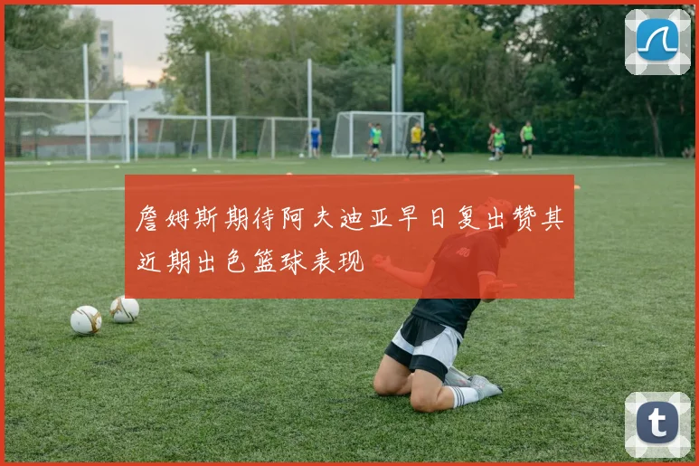 詹姆斯期待阿夫迪亚早日复出赞其近期出色篮球表现