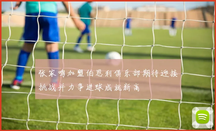 张家鸣加盟伯恩利俱乐部期待迎接挑战并力争进球成就新高