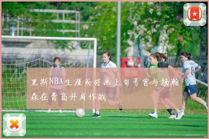 里斯NBA生涯或将画上句号曾与杨瀚森在青岛并肩作战