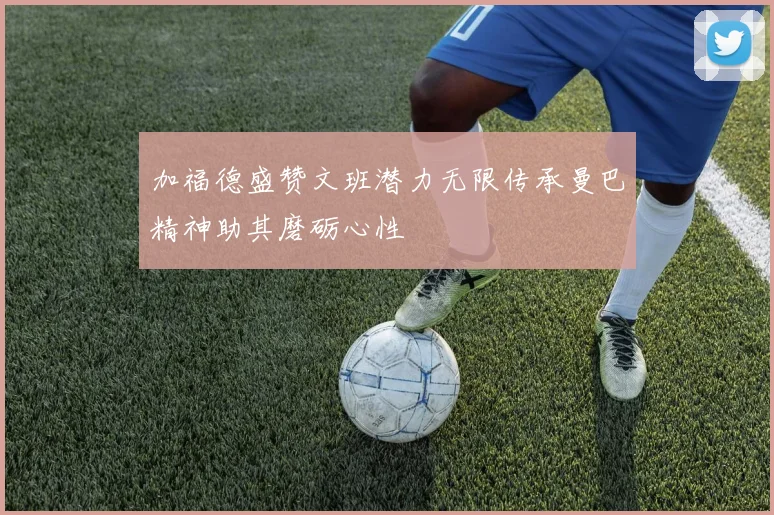加福德盛赞文班潜力无限传承曼巴精神助其磨砺心性