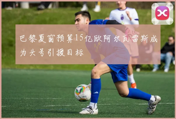 巴黎夏窗预算15亿欧阿尔瓦雷斯成为头号引援目标