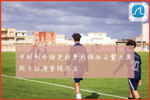 中超射手榜更新费利佩独占鳌头奥斯卡拉唐紧随其后