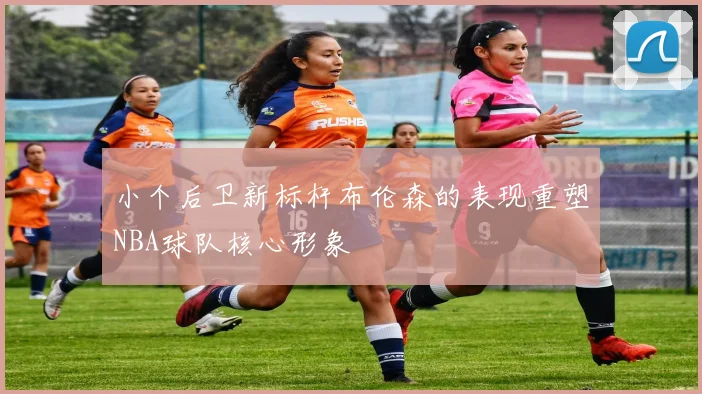小个后卫新标杆布伦森的表现重塑NBA球队核心形象