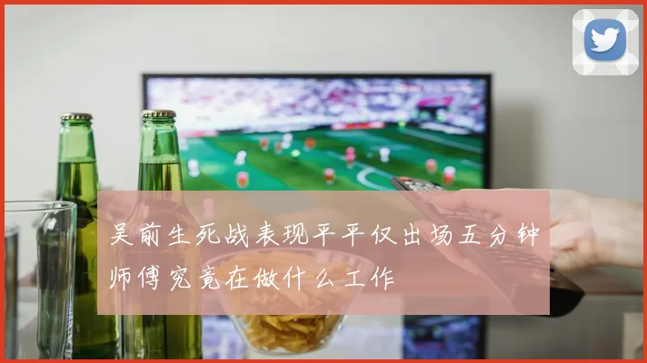 吴前生死战表现平平仅出场五分钟师傅究竟在做什么工作