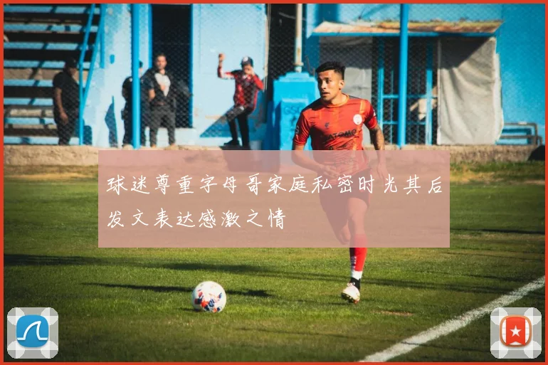 球迷尊重字母哥家庭私密时光其后发文表达感激之情