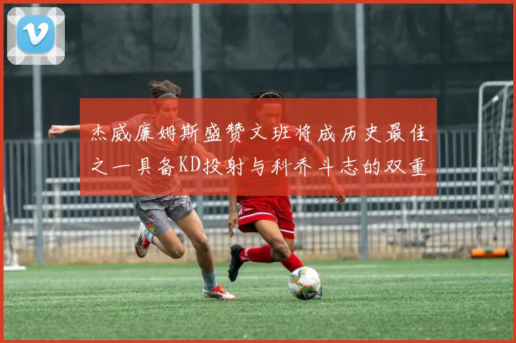 杰威廉姆斯盛赞文班将成历史最佳之一具备KD投射与科乔斗志的双重优势