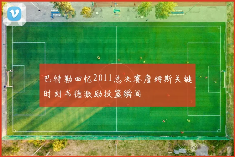巴特勒回忆2011总决赛詹姆斯关键时刻韦德激励投篮瞬间