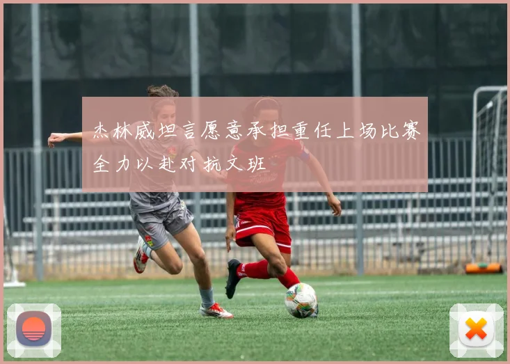 杰林威坦言愿意承担重任上场比赛全力以赴对抗文班