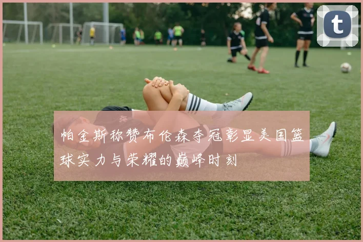 帕金斯称赞布伦森夺冠彰显美国篮球实力与荣耀的巅峰时刻