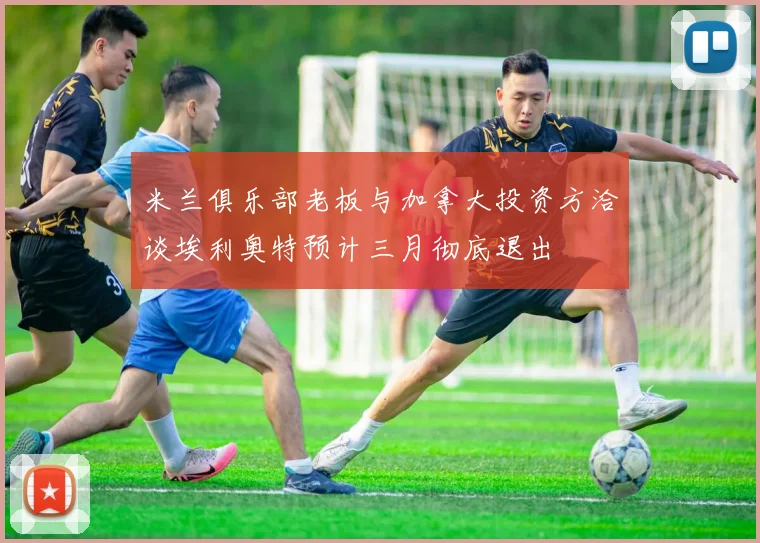 米兰俱乐部老板与加拿大投资方洽谈埃利奥特预计三月彻底退出