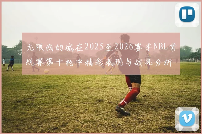 无限我的城在2025至2026赛季NBL常规赛第十轮中精彩表现与战况分析