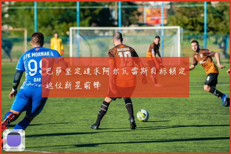 巴萨坚定追求阿尔瓦雷斯目标锁定这位新星前锋