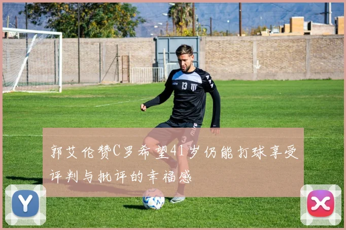 郭艾伦赞C罗希望41岁仍能打球享受评判与批评的幸福感