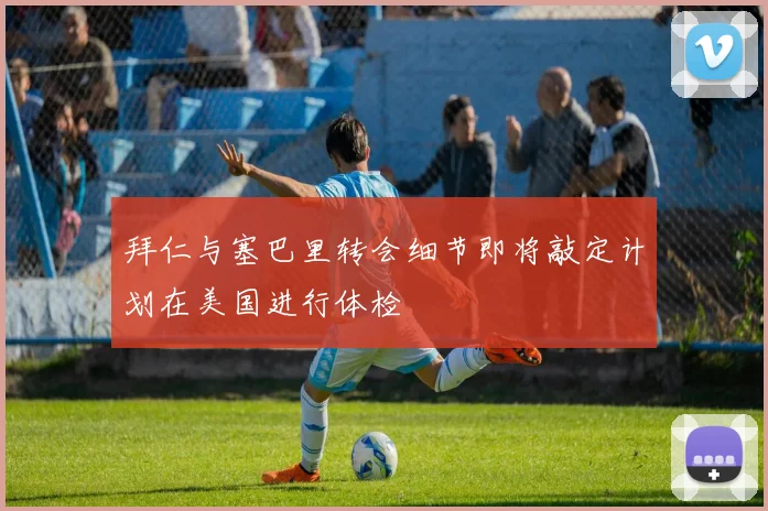 拜仁与塞巴里转会细节即将敲定计划在美国进行体检