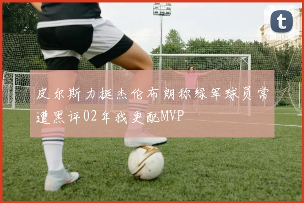 皮尔斯力挺杰伦布朗称绿军球员常遭黑评02年我更配MVP