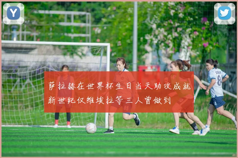 萨拉赫在世界杯生日当天助攻成就新世纪仅维埃拉等三人曾做到